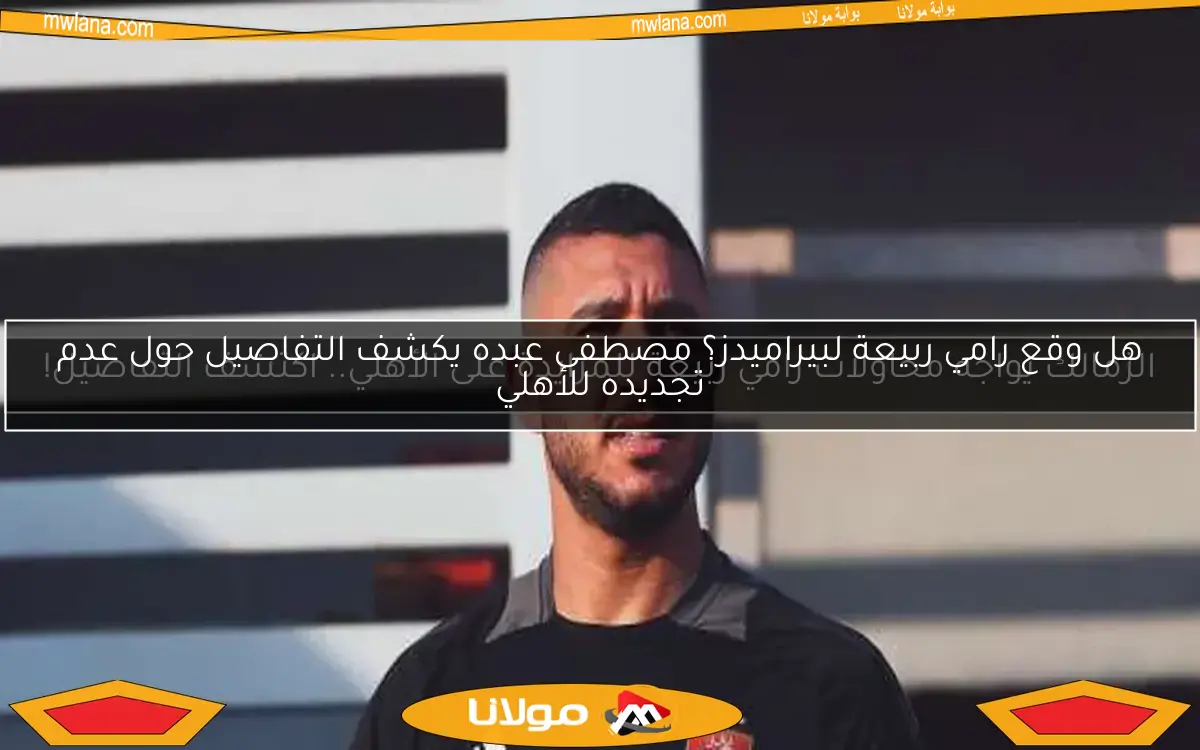 هل وقع رامي ربيعة لبيراميدز؟ مصطفى عبده يكشف التفاصيل حول عدم تجديده للأهلي