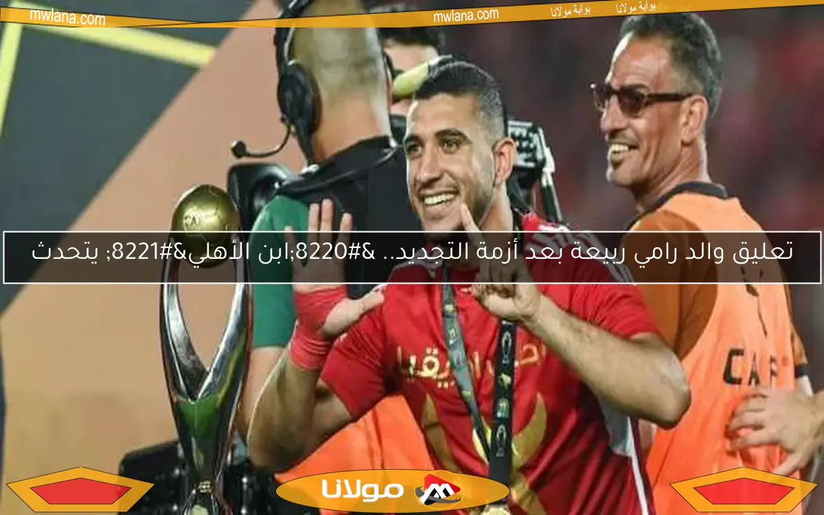 تعليق والد رامي ربيعة بعد أزمة التجديد.. “ابن الأهلي” يتحدث