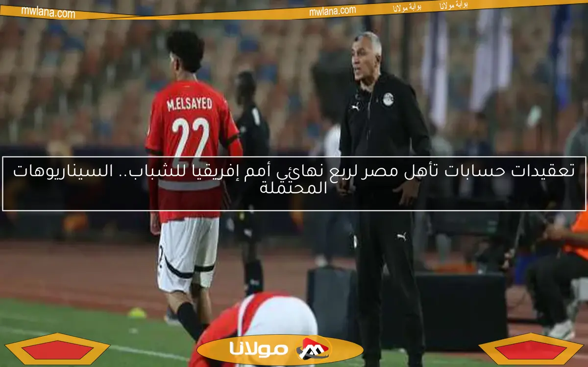 تعقيدات حسابات تأهل مصر لربع نهائي أمم إفريقيا للشباب.. السيناريوهات المحتملة
