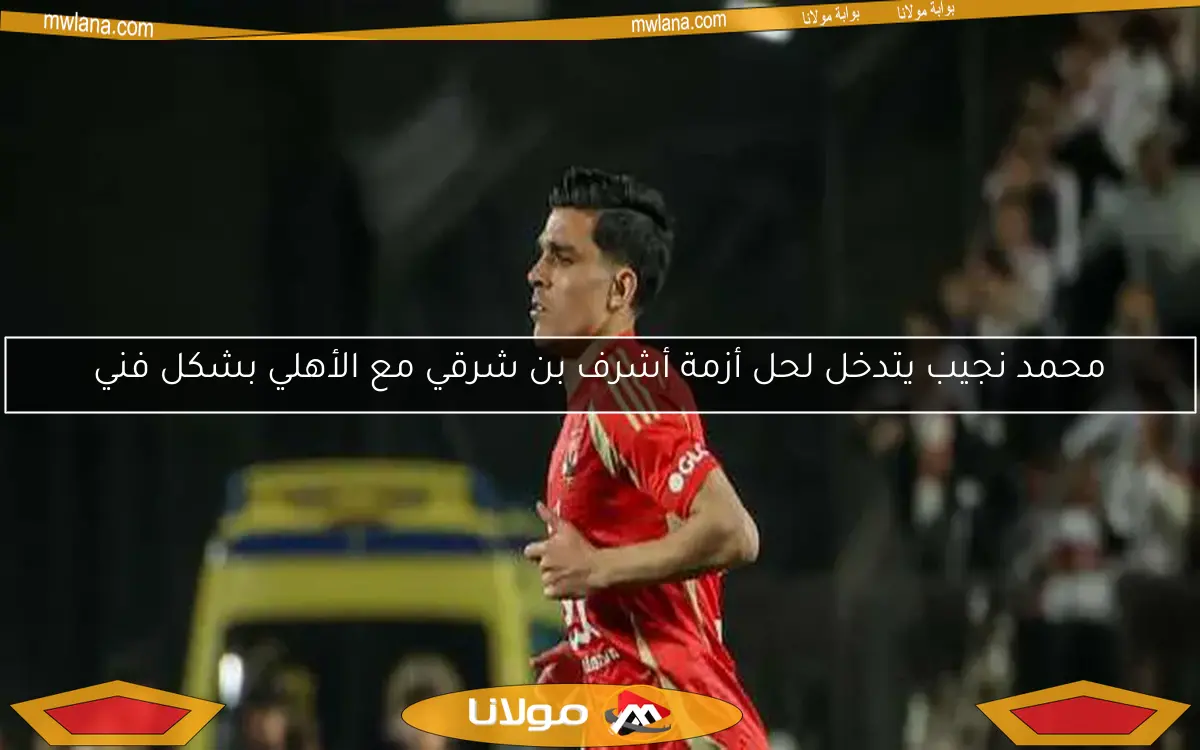 محمد نجيب يتدخل لحل أزمة أشرف بن شرقي مع الأهلي بشكل فني