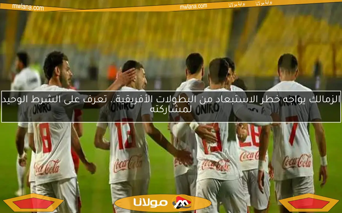 الزمالك يواجه خطر الاستبعاد من البطولات الأفريقية.. تعرف على الشرط الوحيد لمشاركته