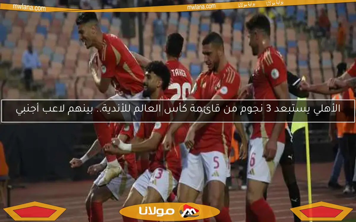 الأهلي يستبعد 3 نجوم من قائمة كأس العالم للأندية.. بينهم لاعب أجنبي