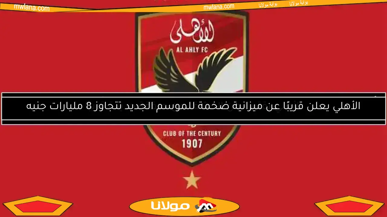 الأهلي يعلن قريبًا عن ميزانية ضخمة للموسم الجديد تتجاوز 8 مليارات جنيه