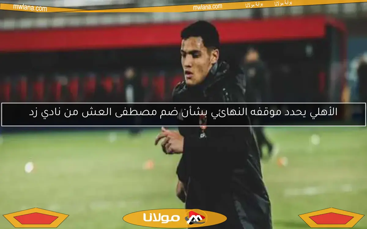 هل يضم الأهلي مصطفى العش نهائيًا من زد؟ تفاصيل الموقف الحالي