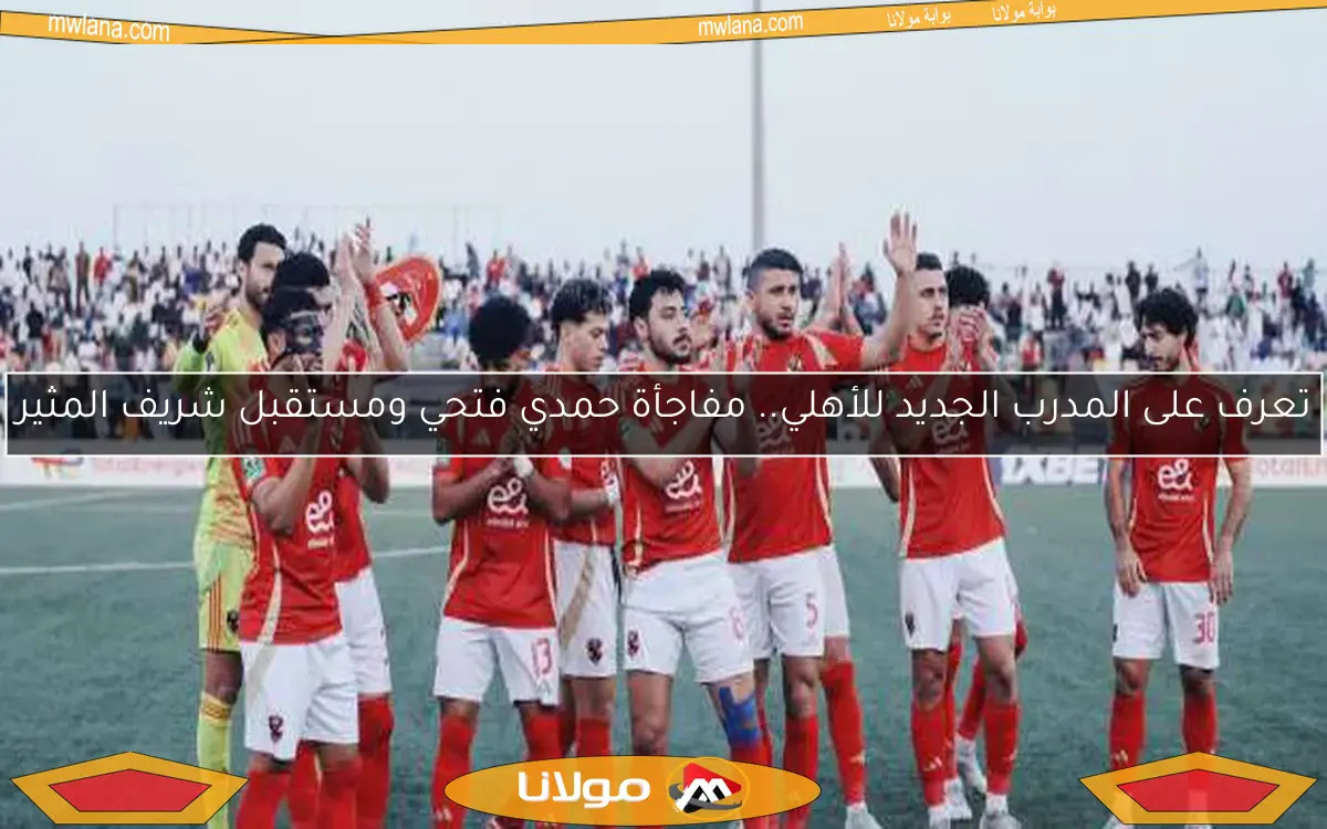 تعرف على المدرب الجديد للأهلي.. مفاجأة حمدي فتحي ومستقبل شريف المثير