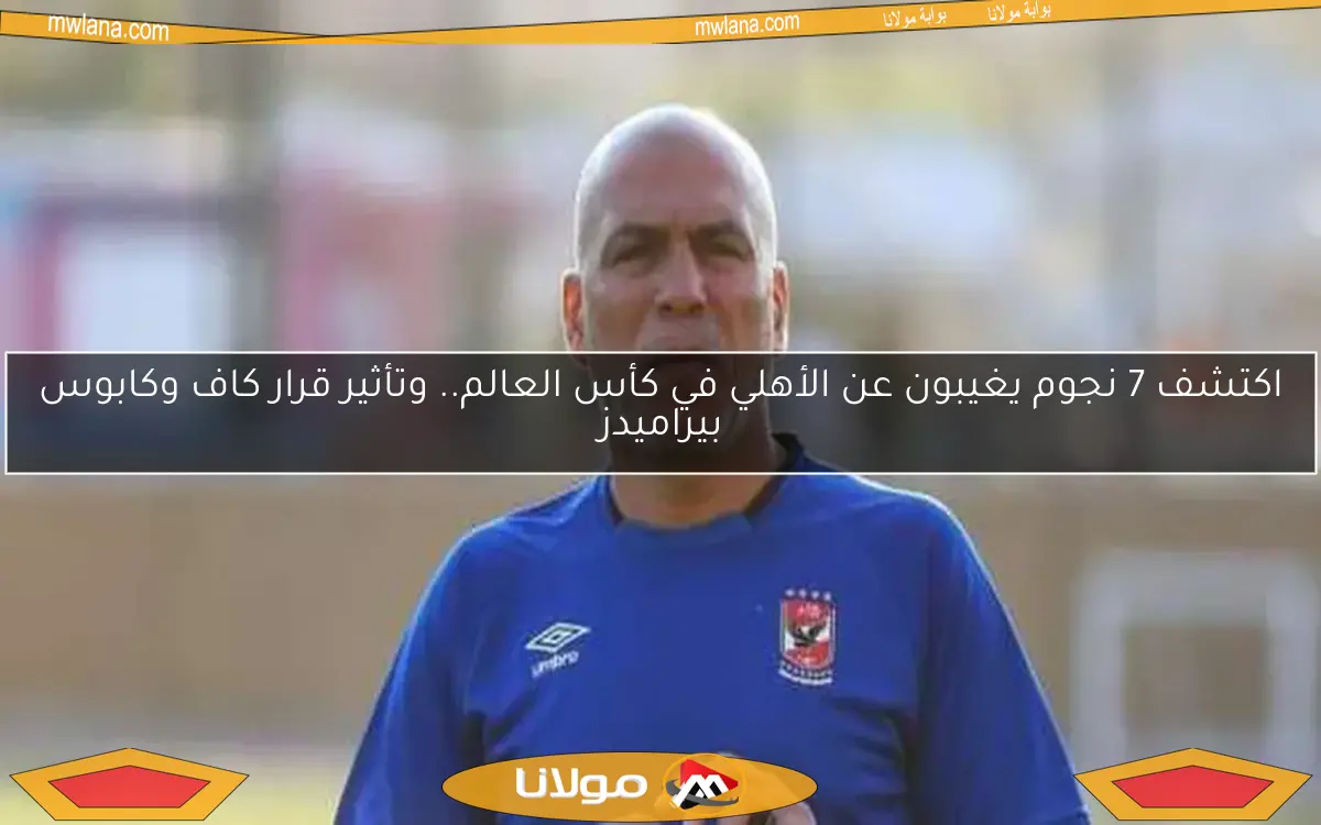 اكتشف 7 نجوم يغيبون عن الأهلي في كأس العالم.. وتأثير قرار كاف وكابوس بيراميدز