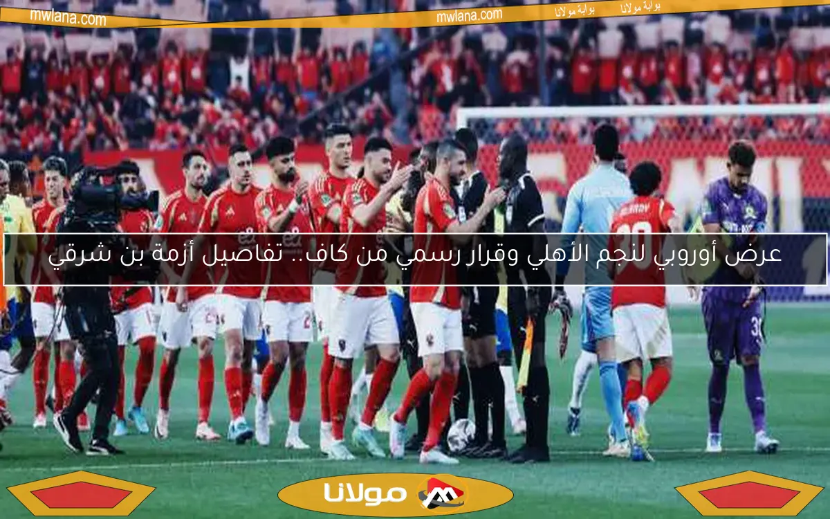 عرض أوروبي لنجم الأهلي وقرار رسمي من كاف.. تفاصيل أزمة بن شرقي