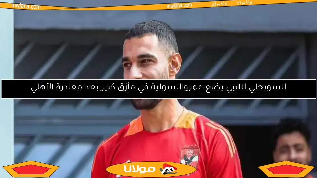 السويحلي الليبي يضع عمرو السولية في مأزق كبير بعد مغادرة الأهلي