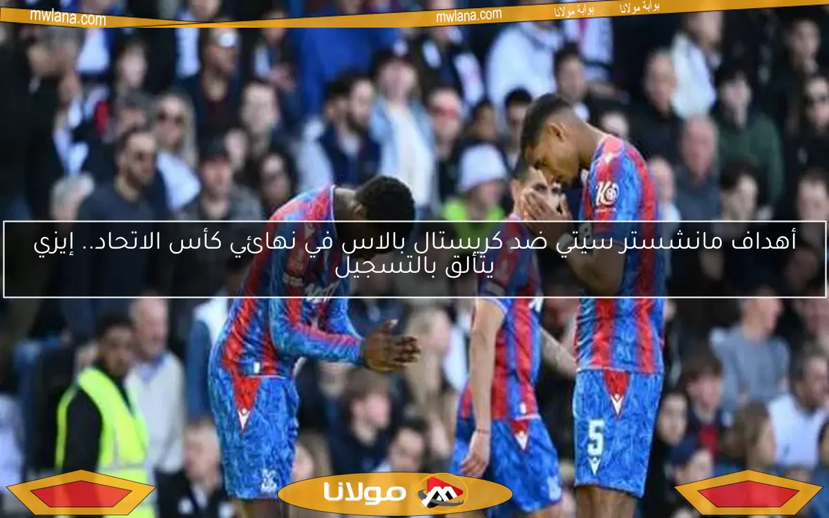 أهداف مانشستر سيتي ضد كريستال بالاس في نهائي كأس الاتحاد.. إيزي يتألق بالتسجيل