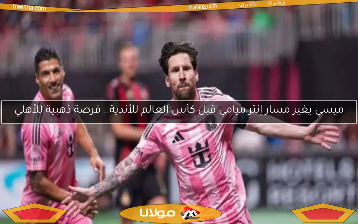 ميسي يغير مسار إنتر ميامي قبل كأس العالم للأندية.. فرصة ذهبية للأهلي