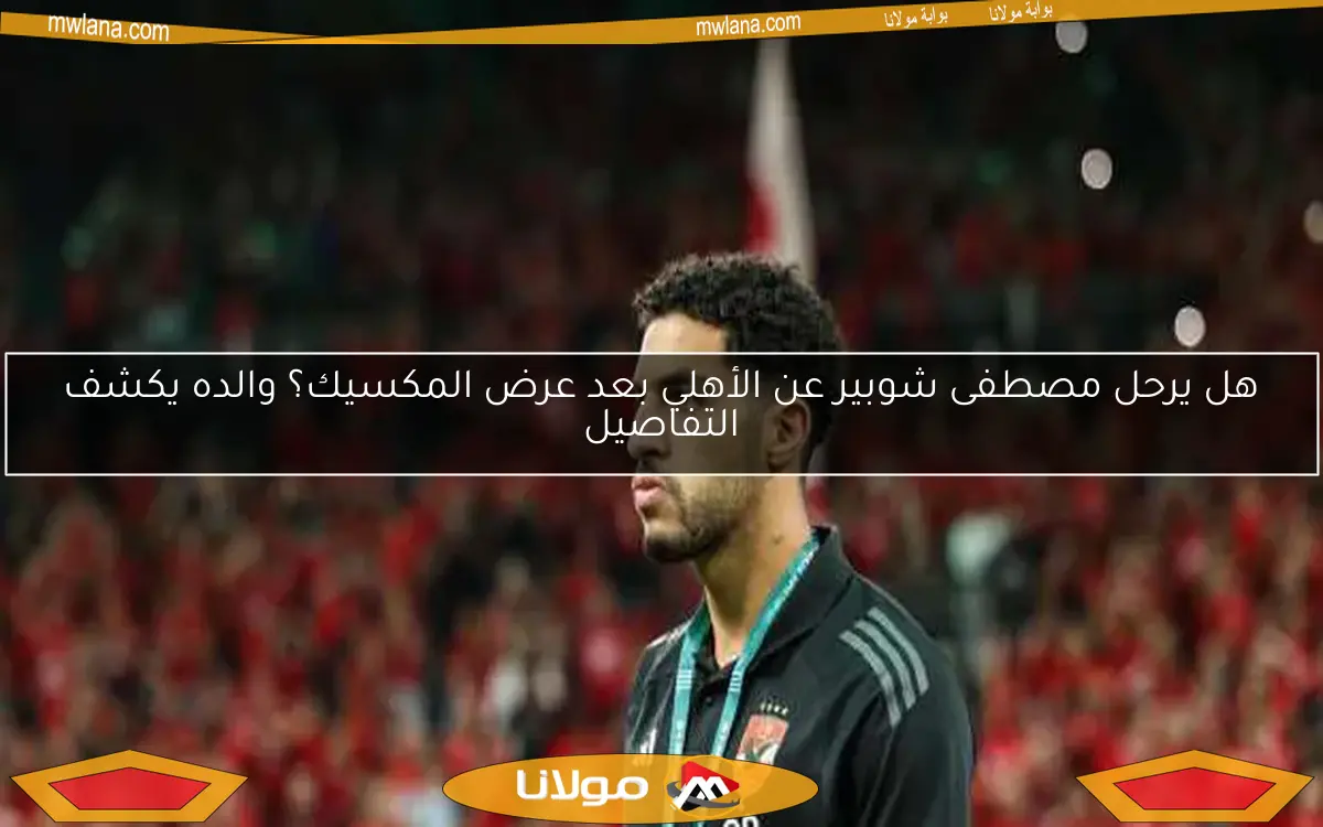 هل يرحل مصطفى شوبير عن الأهلي بعد عرض المكسيك؟ والده يكشف التفاصيل