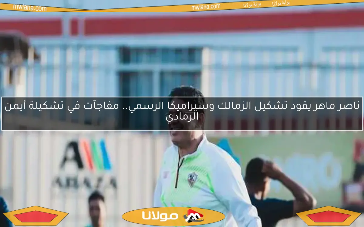 ناصر ماهر يقود تشكيل الزمالك وسيراميكا الرسمي.. مفاجآت في تشكيلة أيمن الرمادي