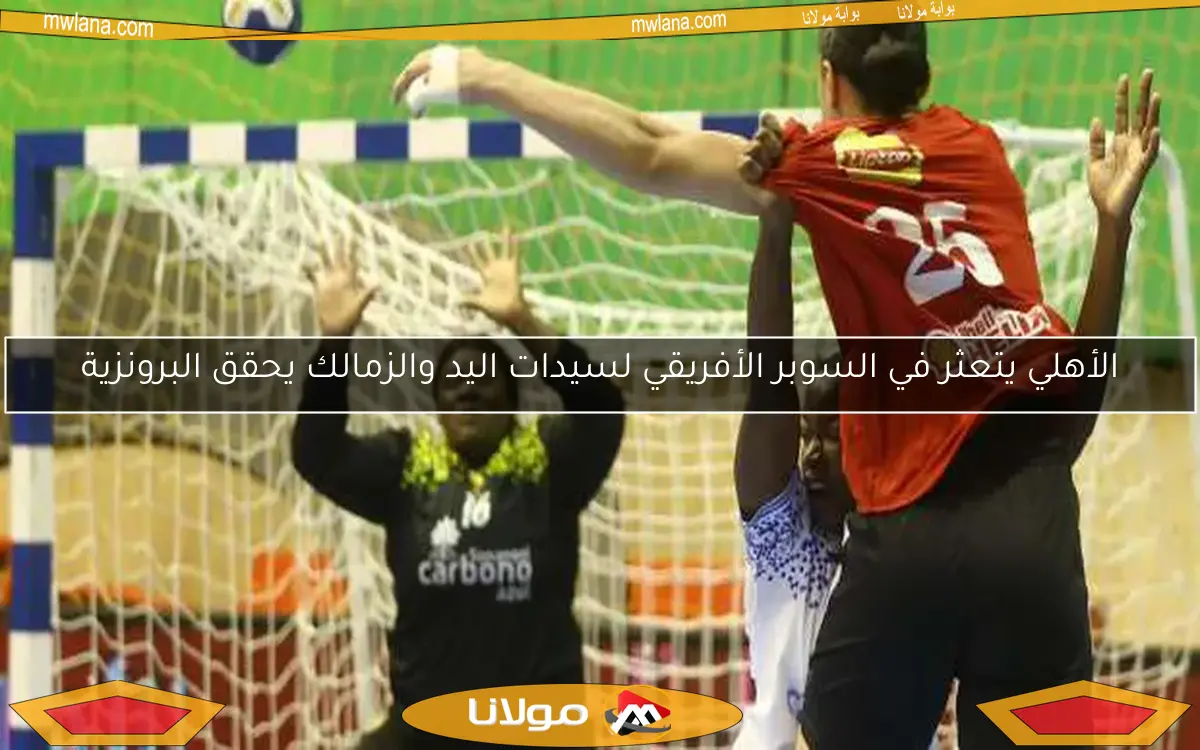 الأهلي يتعثر في السوبر الأفريقي لسيدات اليد والزمالك يحقق البرونزية