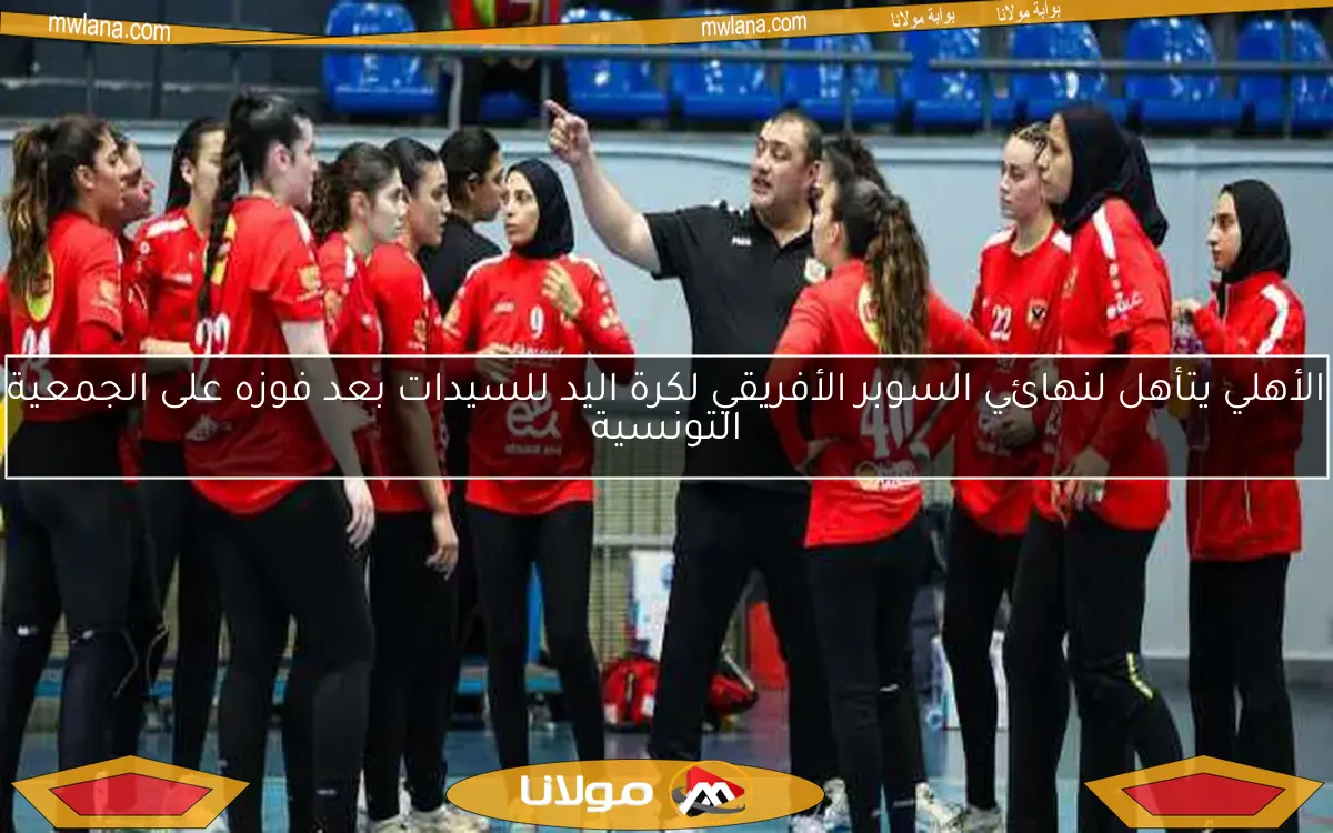 الأهلي يتأهل لنهائي السوبر الأفريقي لكرة اليد للسيدات بعد فوزه على الجمعية التونسية