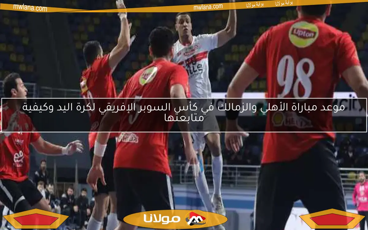 موعد مباراة الأهلي والزمالك في كأس السوبر الإفريقي لكرة اليد وكيفية متابعتها
