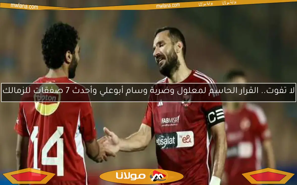 لا تفوت.. القرار الحاسم لمعلول وضربة وسام أبوعلي وأحدث 7 صفقات للزمالك