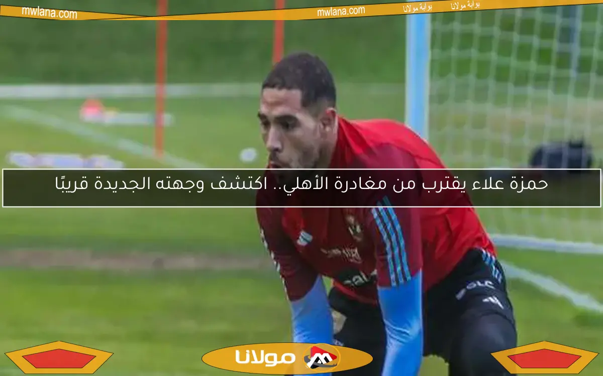 حمزة علاء يقترب من مغادرة الأهلي.. اكتشف وجهته الجديدة قريبًا