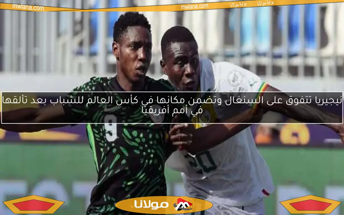 نيجيريا تتفوق على السنغال وتضمن مكانها في كأس العالم للشباب بعد تألقها في أمم أفريقيا