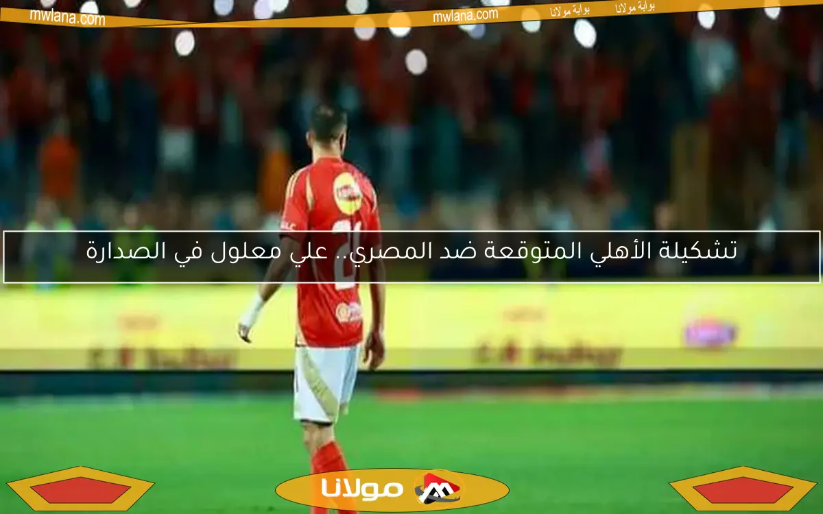 تشكيلة الأهلي المتوقعة ضد المصري.. علي معلول في الصدارة
