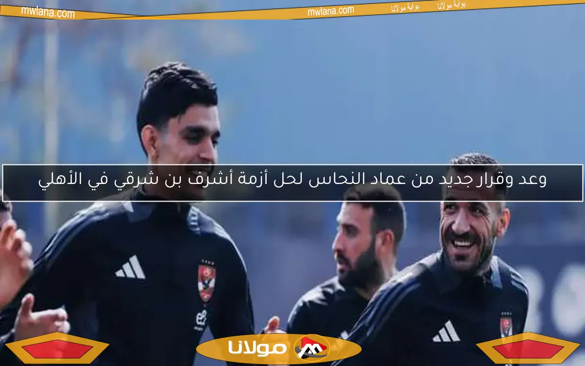 وعد وقرار جديد من عماد النحاس لحل أزمة أشرف بن شرقي في الأهلي