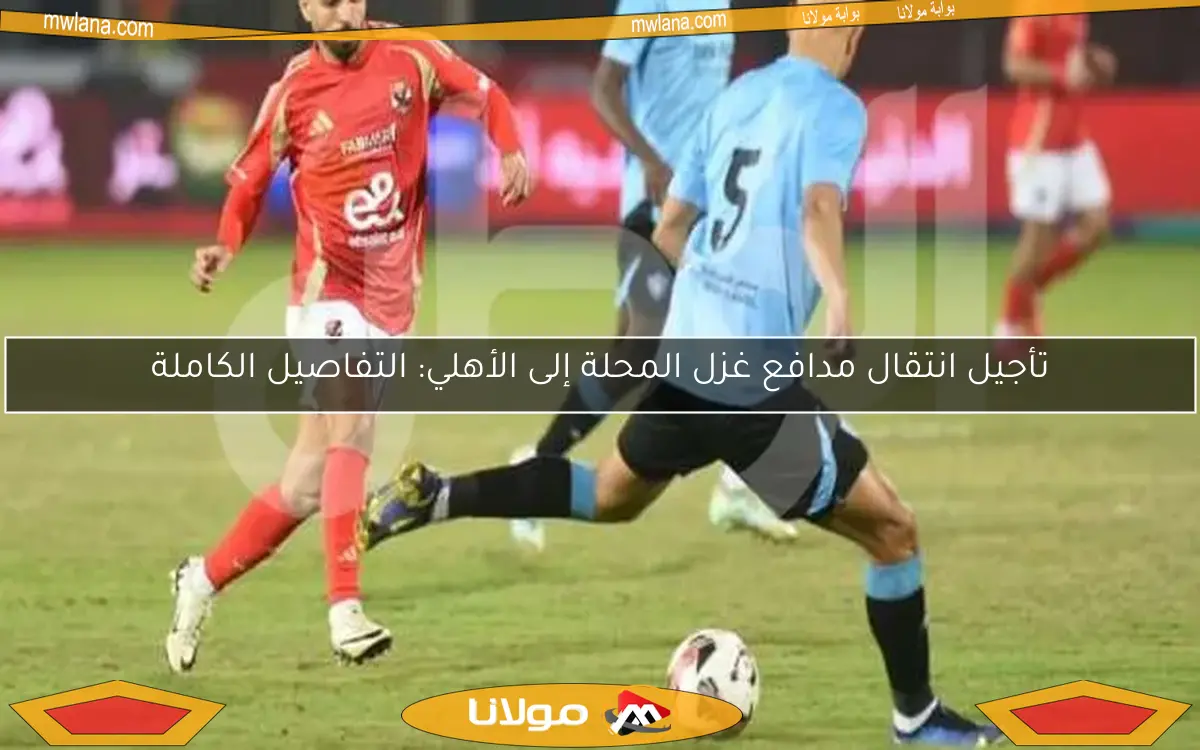 تأجيل انتقال مدافع غزل المحلة إلى الأهلي: التفاصيل الكاملة