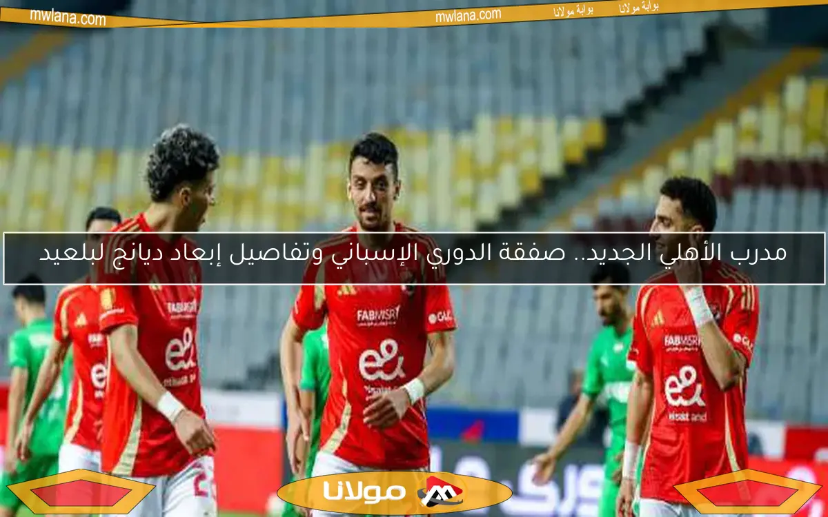 مدرب الأهلي الجديد.. صفقة الدوري الإسباني وتفاصيل إبعاد ديانج لبلعيد