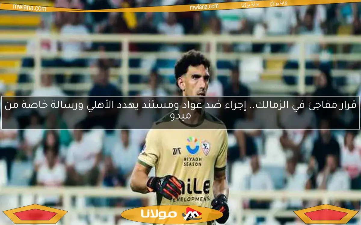 قرار مفاجئ في الزمالك.. إجراء ضد عواد ومستند يهدد الأهلي ورسالة خاصة من ميدو