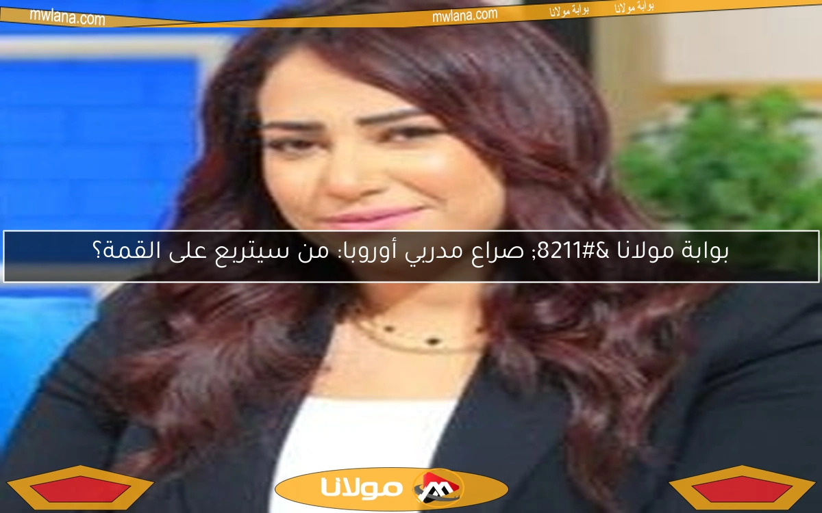 بوابة مولانا – صراع مدربي أوروبا: من سيتربع على القمة؟