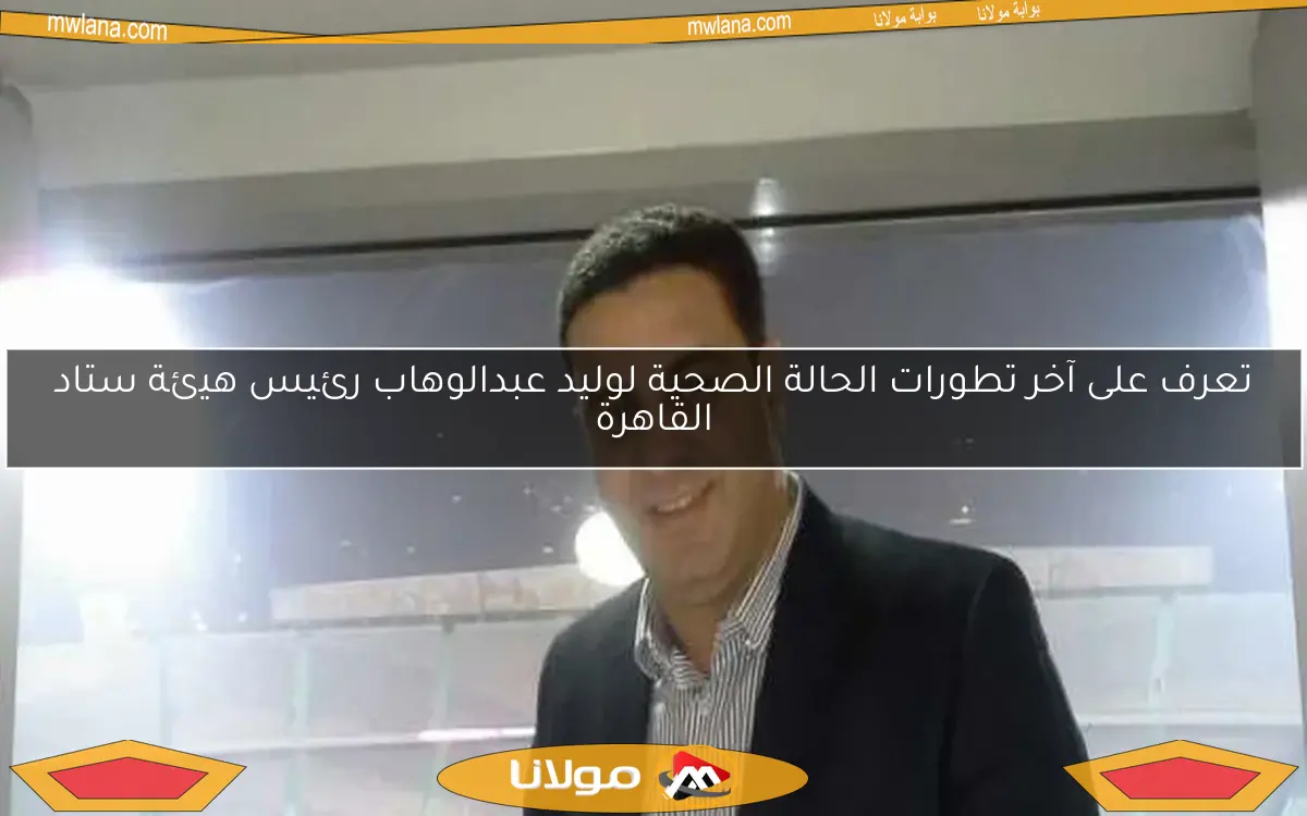 تعرف على آخر تطورات الحالة الصحية لوليد عبدالوهاب رئيس هيئة ستاد القاهرة