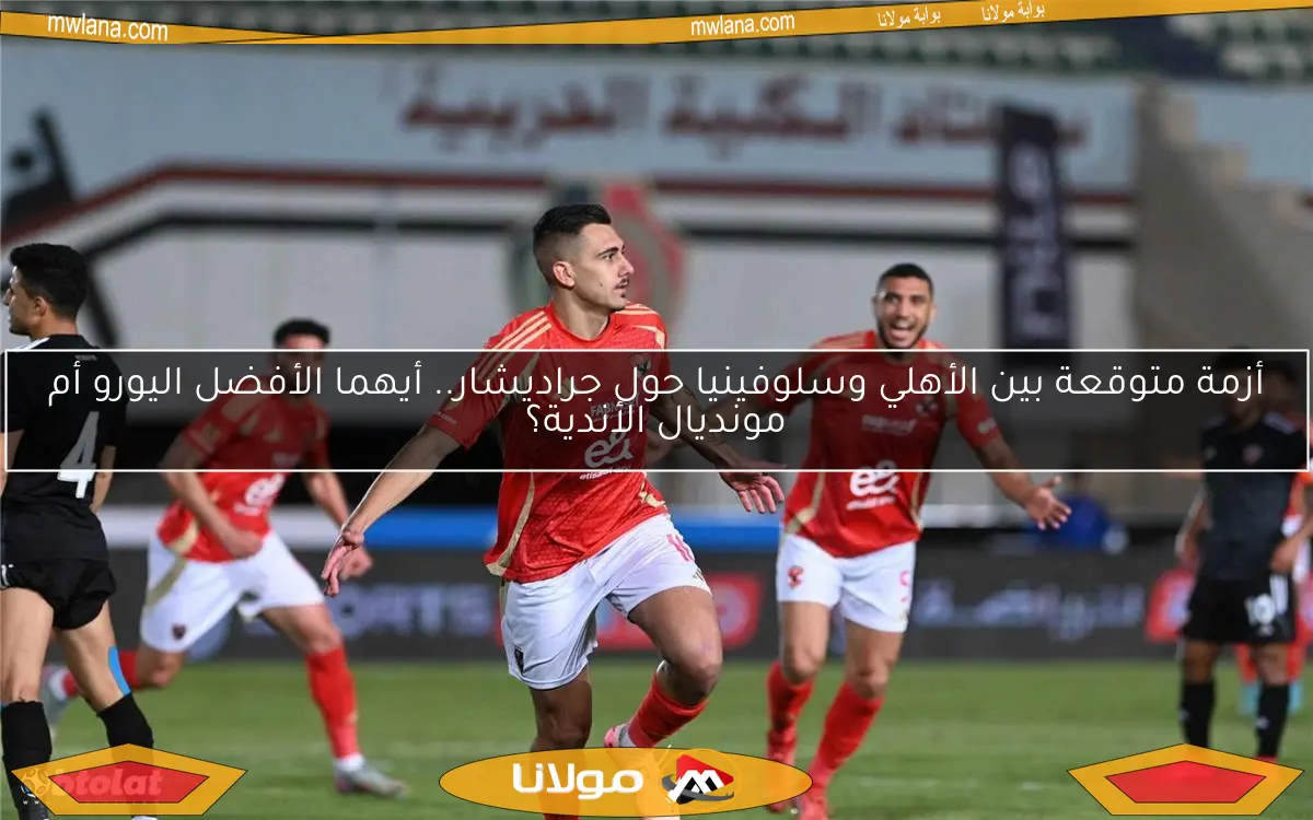 أزمة متوقعة بين الأهلي وسلوفينيا حول جراديشار.. أيهما الأفضل اليورو أم مونديال الأندية؟