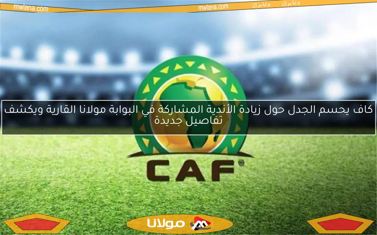 كاف يحسم الجدل حول زيادة الأندية المشاركة في البوابة مولانا القارية ويكشف تفاصيل جديدة