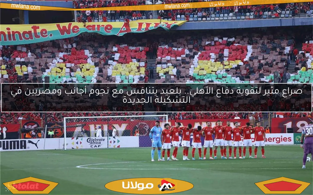 صراع مثير لتقوية دفاع الأهلي.. بلعيد يتنافس مع نجوم أجانب ومصريين في التشكيلة الجديدة