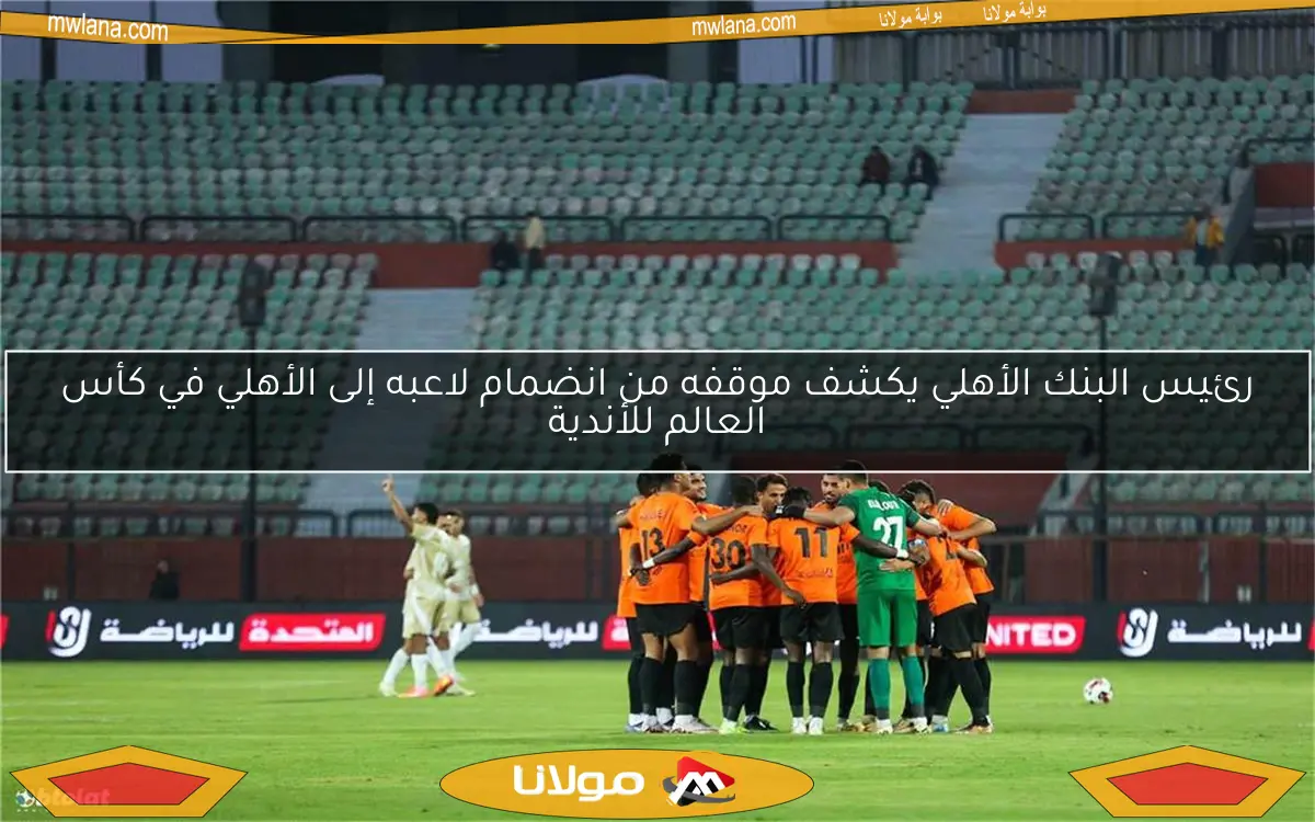 رئيس البنك الأهلي يكشف موقفه من انضمام لاعبه إلى الأهلي في كأس العالم للأندية