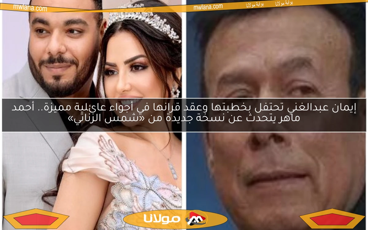 إيمان عبدالغني تحتفل بخطبتها وعقد قرانها في أجواء عائلية مميزة.. أحمد ماهر يتحدث عن نسخة جديدة من «شمس الزناتي»