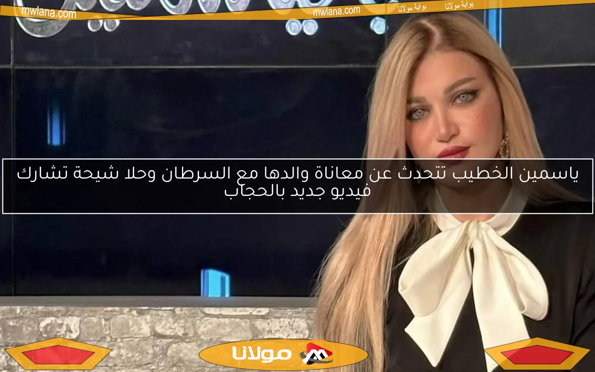 ياسمين الخطيب تتحدث عن معاناة والدها مع السرطان وحلا شيحة تشارك فيديو جديد بالحجاب