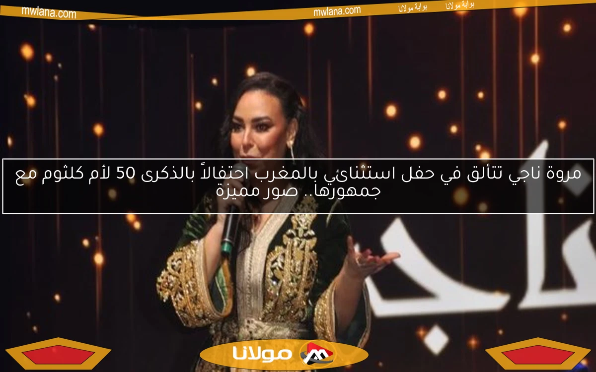 مروة ناجي تتألق في حفل استثنائي بالمغرب احتفالاً بالذكرى 50 لأم كلثوم مع جمهورها.. صور مميزة