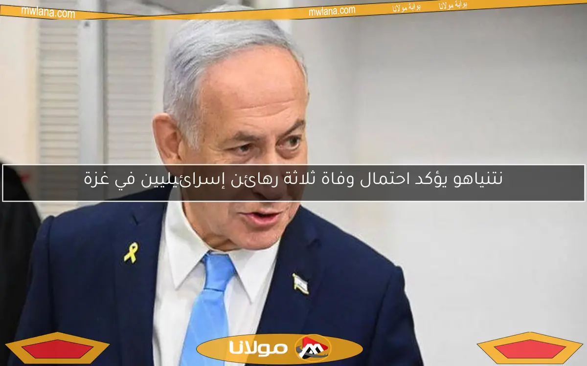 نتنياهو يؤكد احتمال وفاة ثلاثة رهائن إسرائيليين في غزة