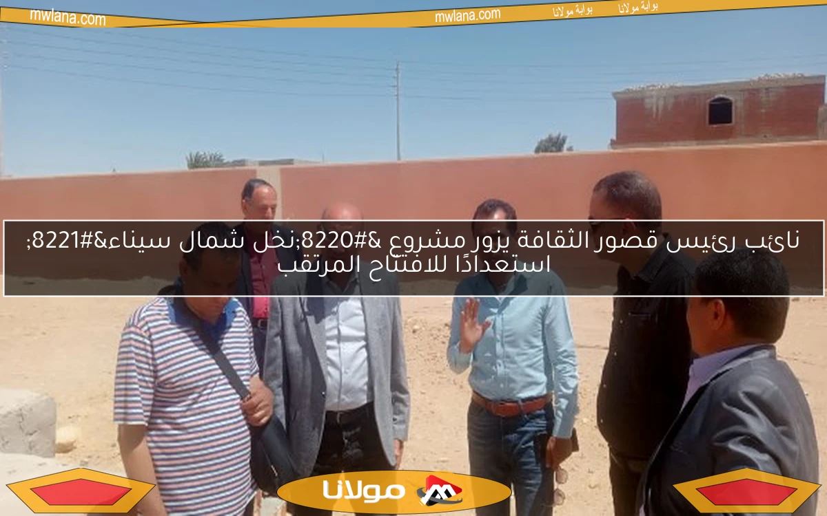 نائب رئيس قصور الثقافة يزور مشروع “نخل شمال سيناء” استعدادًا للافتتاح المرتقب