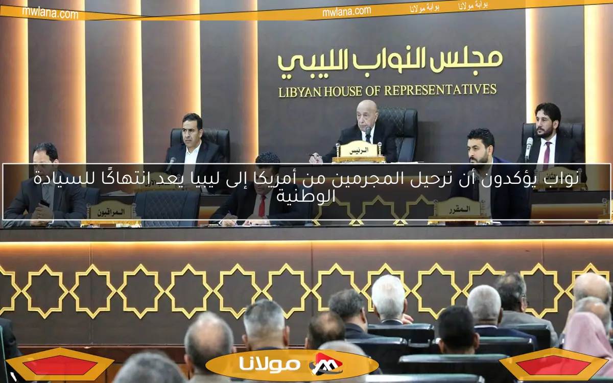 نواب يؤكدون أن ترحيل المجرمين من أمريكا إلى ليبيا يعد انتهاكًا للسيادة الوطنية