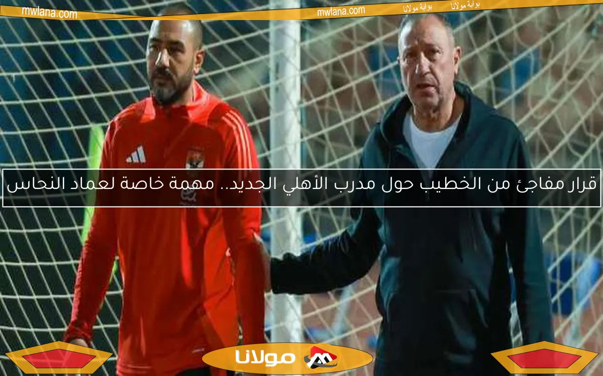 قرار مفاجئ من الخطيب حول مدرب الأهلي الجديد.. مهمة خاصة لعماد النحاس