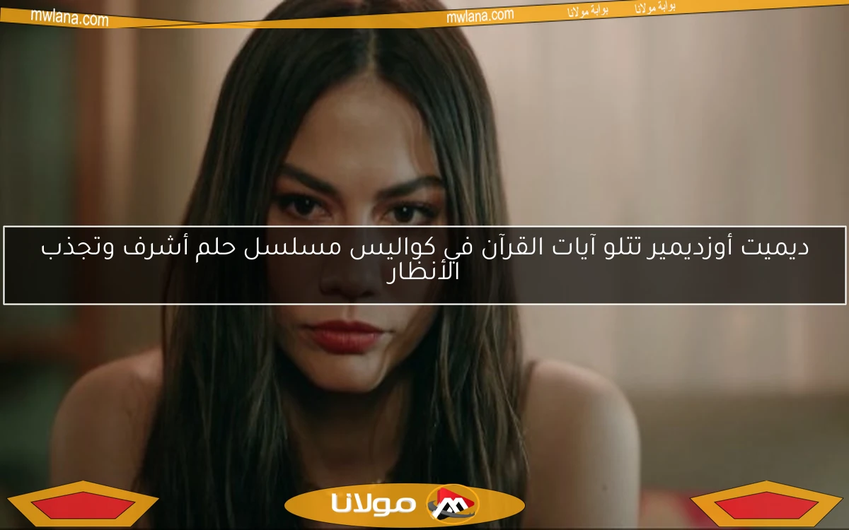 ديميت أوزديمير تتلو آيات القرآن في كواليس مسلسل حلم أشرف وتجذب الأنظار