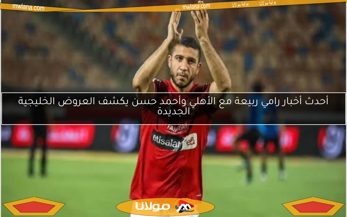 أحدث أخبار رامي ربيعة مع الأهلي وأحمد حسن يكشف العروض الخليجية الجديدة