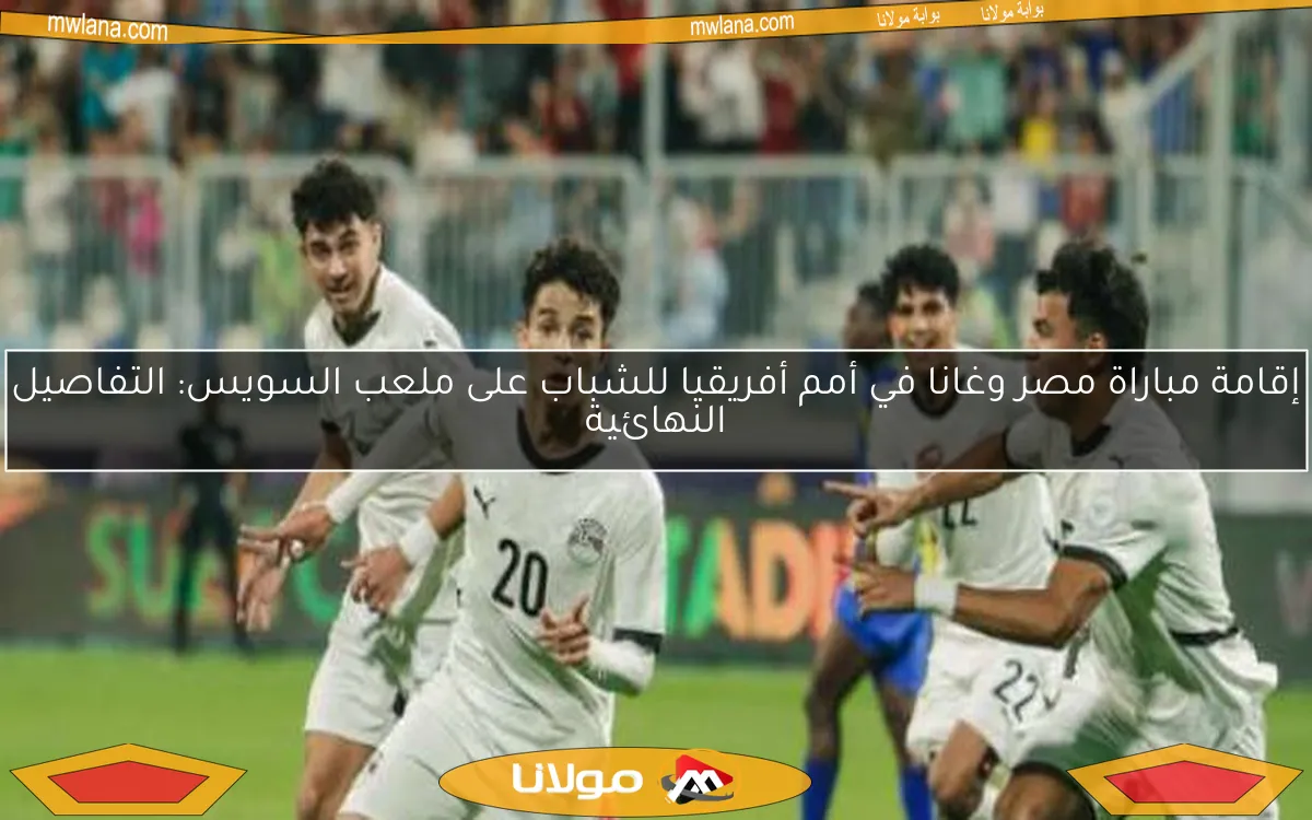 إقامة مباراة مصر وغانا في أمم أفريقيا للشباب على ملعب السويس: التفاصيل النهائية