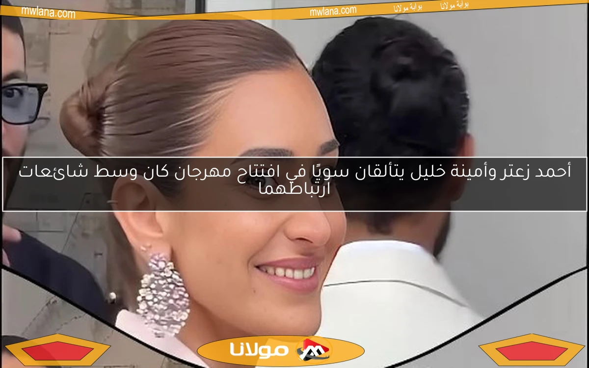 أحمد زعتر وأمينة خليل يتألقان سويًا في افتتاح مهرجان كان وسط شائعات ارتباطهما