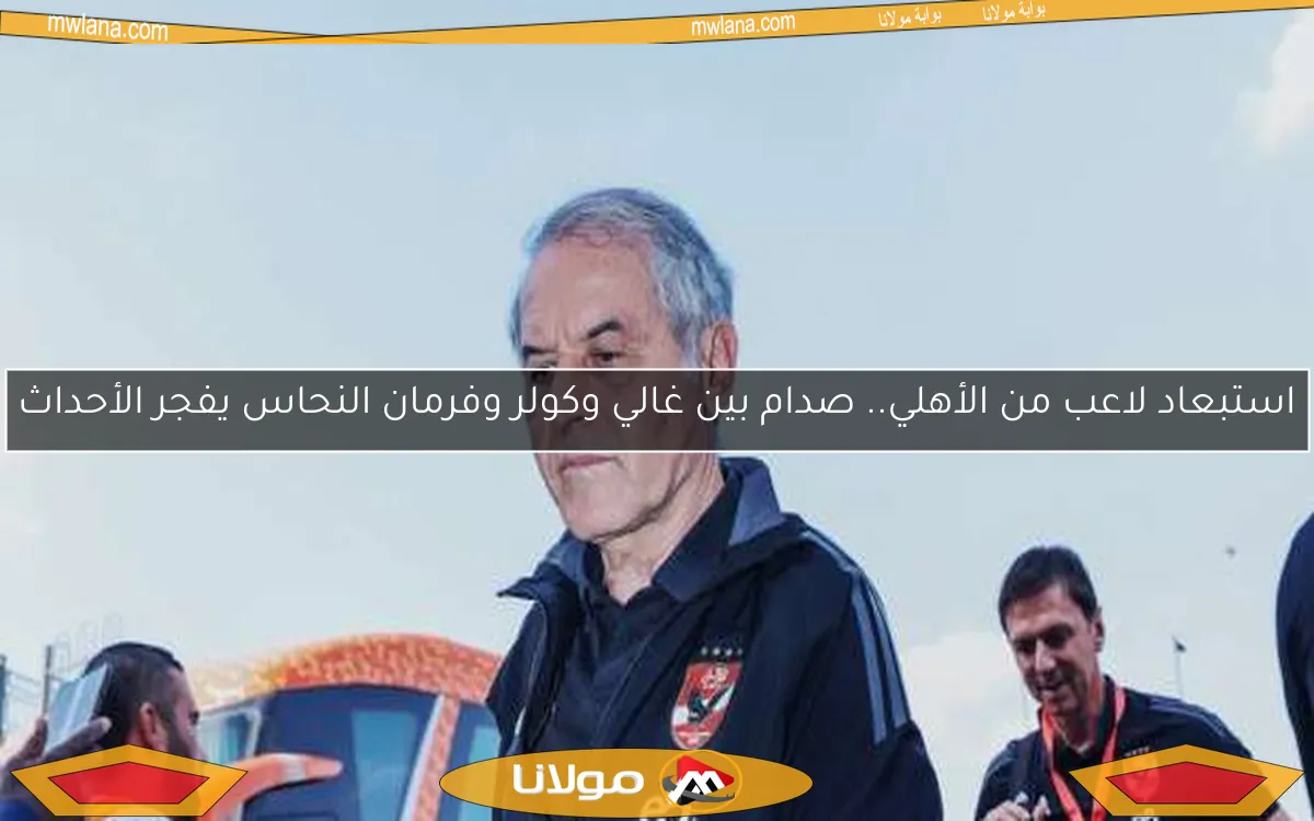 استبعاد لاعب من الأهلي.. صدام بين غالي وكولر وفرمان النحاس يفجر الأحداث