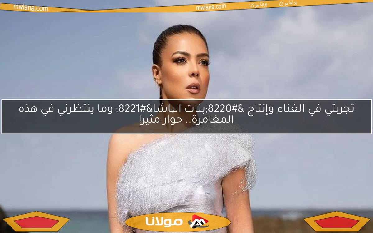 تجربتي في الغناء وإنتاج “بنات الباشا” وما ينتظرني في هذه المغامرة.. حوار مثير!