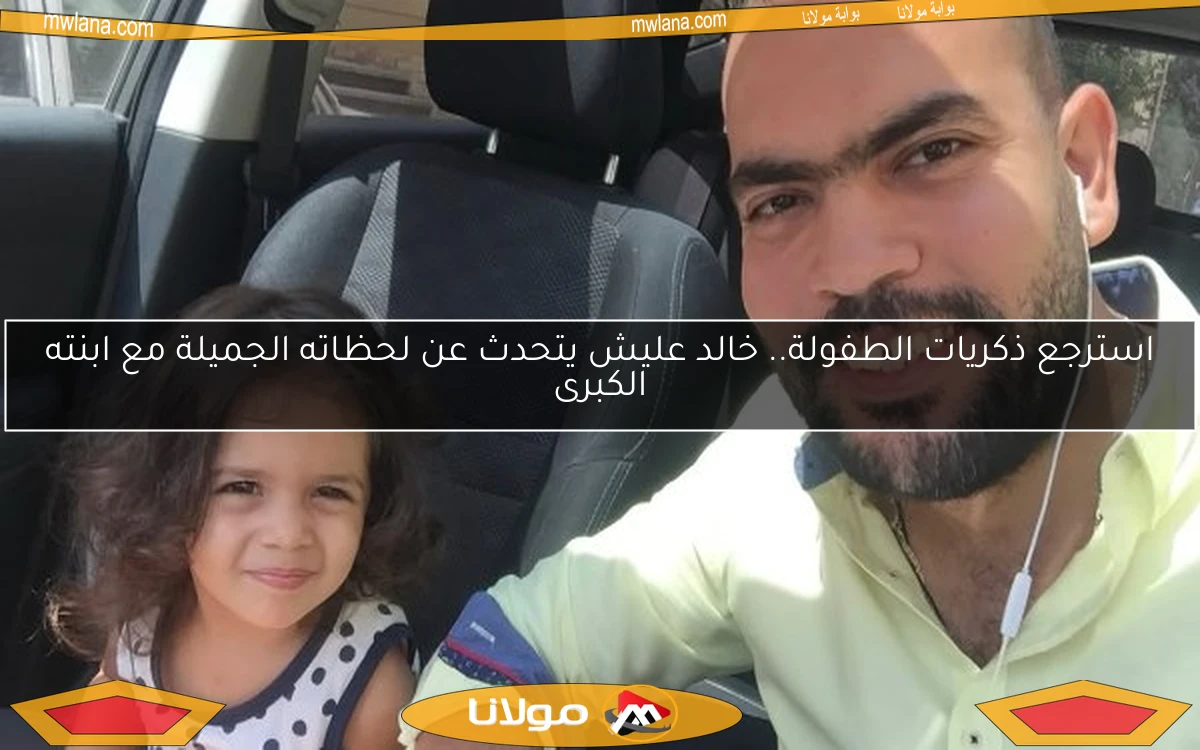 استرجع ذكريات الطفولة.. خالد عليش يتحدث عن لحظاته الجميلة مع ابنته الكبرى