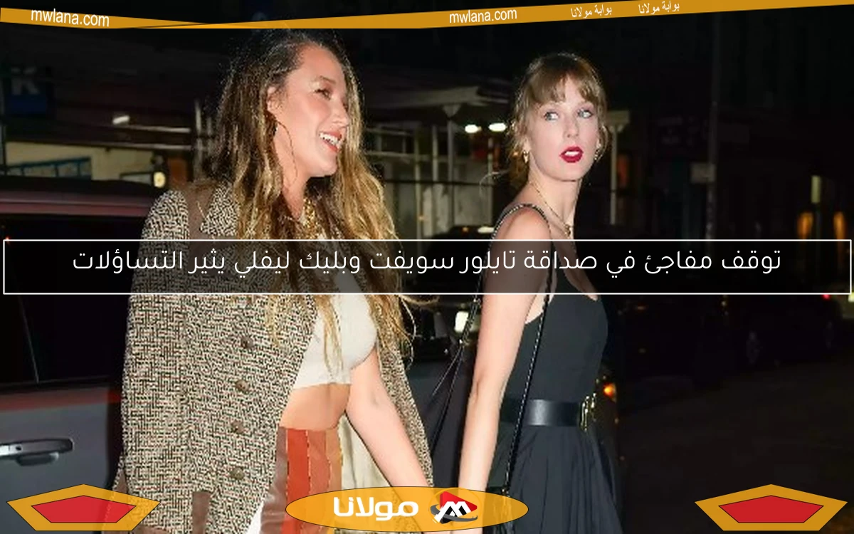 توقف مفاجئ في صداقة تايلور سويفت وبليك ليفلي يثير التساؤلات