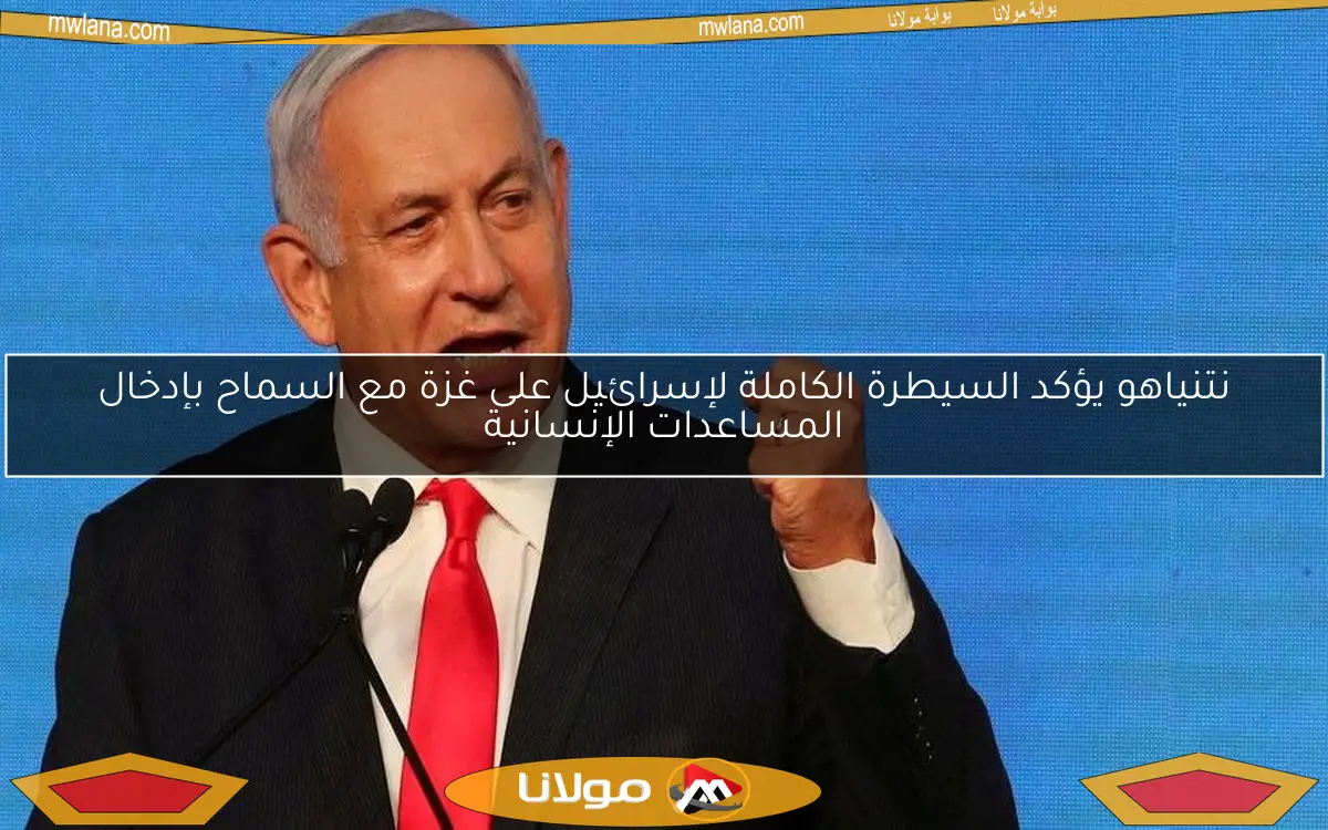 نتنياهو يؤكد السيطرة الكاملة لإسرائيل على غزة مع السماح بإدخال المساعدات الإنسانية