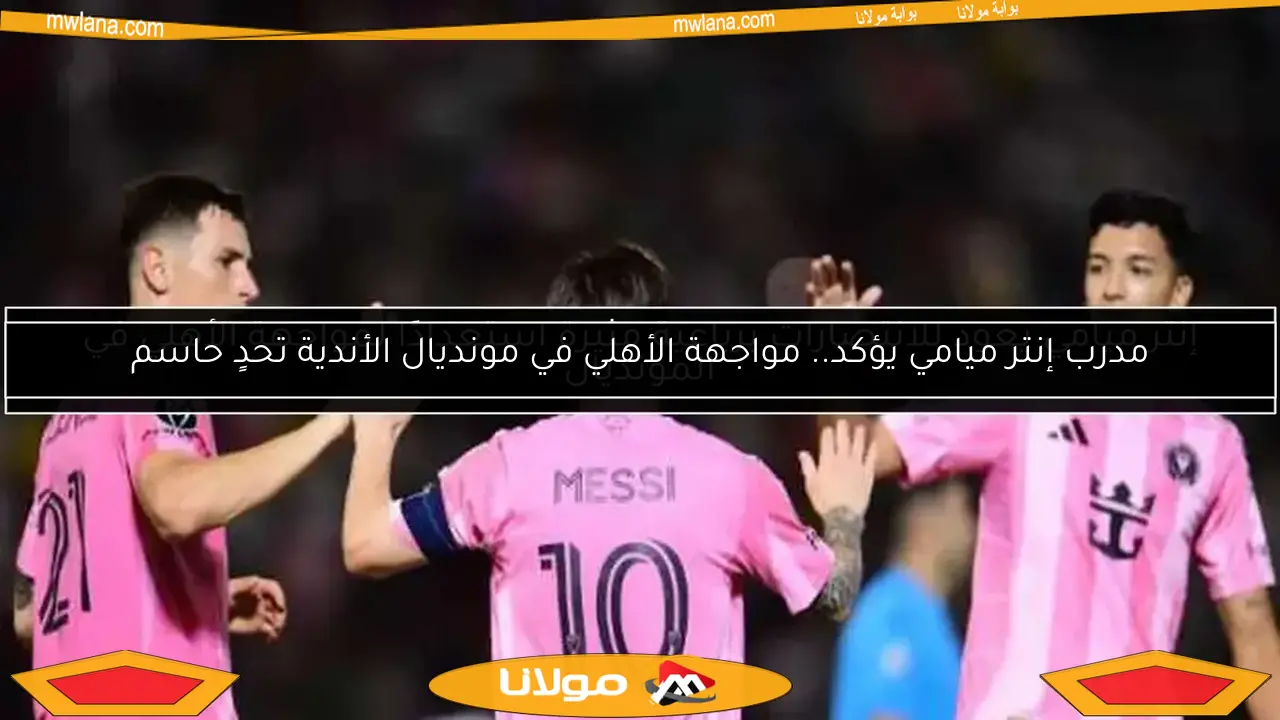 مدرب إنتر ميامي يؤكد.. مواجهة الأهلي في مونديال الأندية تحدٍ حاسم